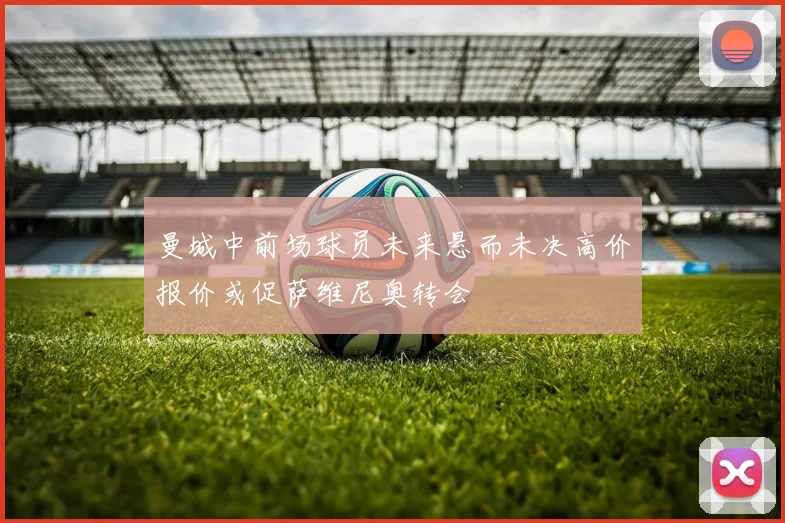 曼城中前场球员未来悬而未决高价报价或促萨维尼奥转会