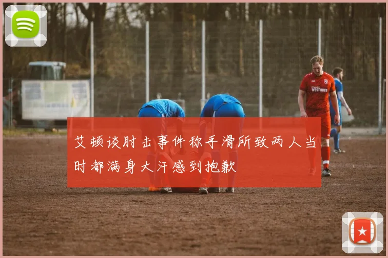 艾顿谈肘击事件称手滑所致两人当时都满身大汗感到抱歉