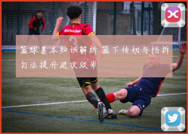 篮球基本知识解析 篮下传切与挡拆打法提升进攻效率