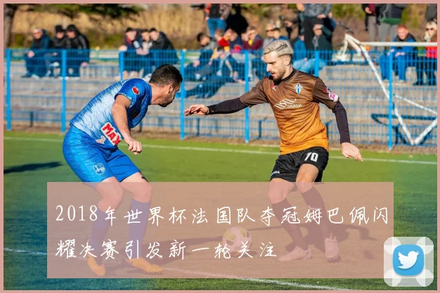 2018年世界杯法国队夺冠姆巴佩闪耀决赛引发新一轮关注