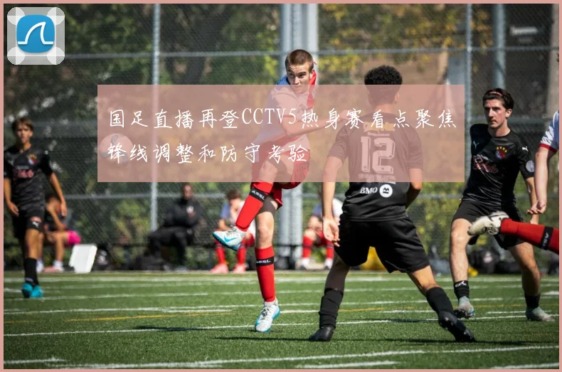 国足直播再登CCTV5热身赛看点聚焦锋线调整和防守考验