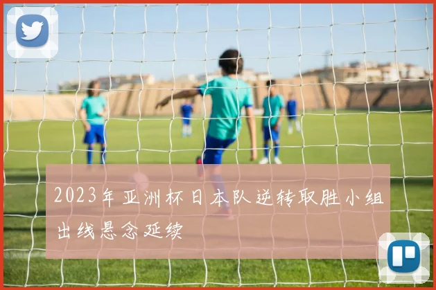 2023年亚洲杯日本队逆转取胜小组出线悬念延续