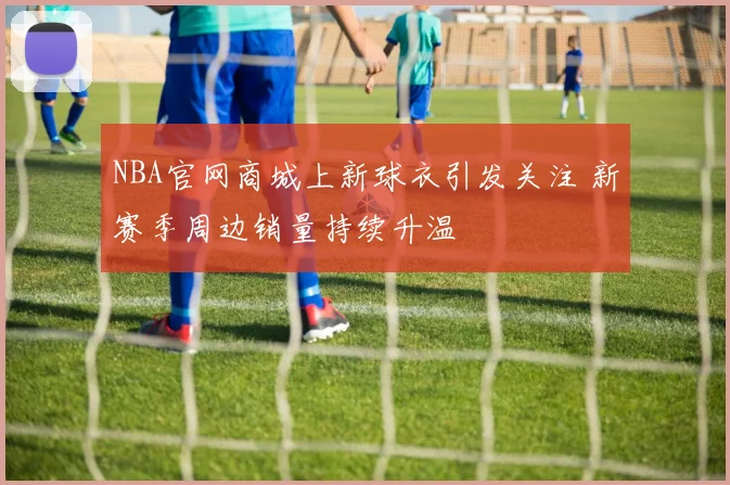 NBA官网商城上新球衣引发关注 新赛季周边销量持续升温