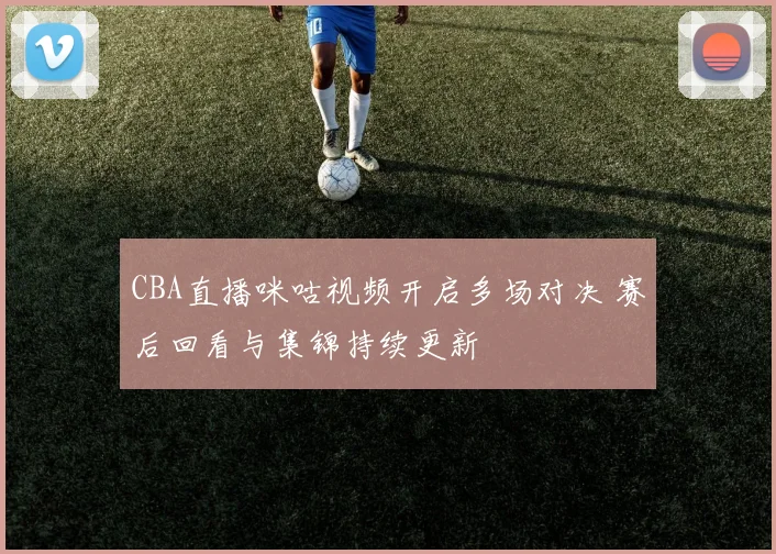 CBA直播咪咕视频开启多场对决 赛后回看与集锦持续更新