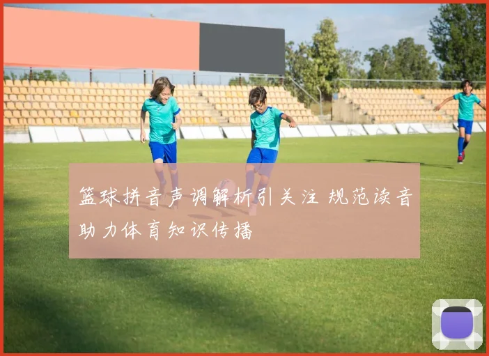 篮球拼音声调解析引关注 规范读音助力体育知识传播