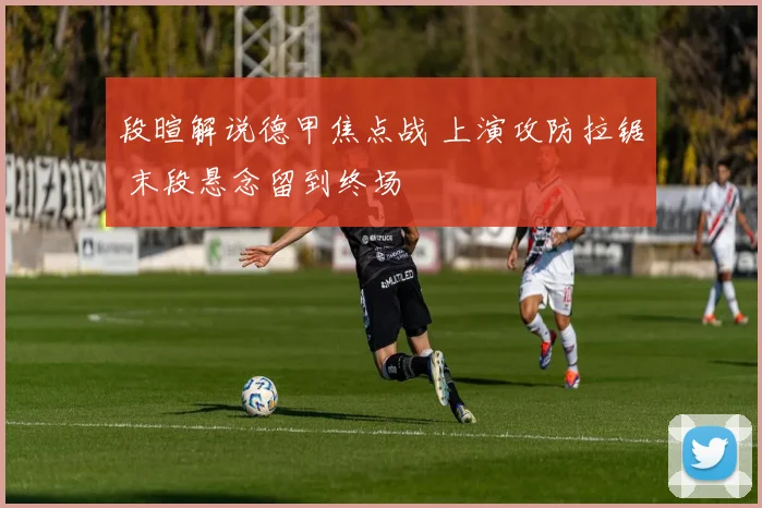 段暄解说德甲焦点战 上演攻防拉锯 末段悬念留到终场