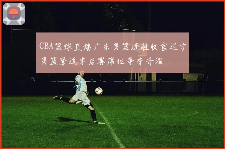 CBA篮球直播广东男篮连胜收官辽宁男篮紧追季后赛席位争夺升温