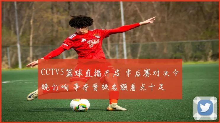 CCTV5篮球直播开启 季后赛对决今晚打响 争夺晋级名额看点十足