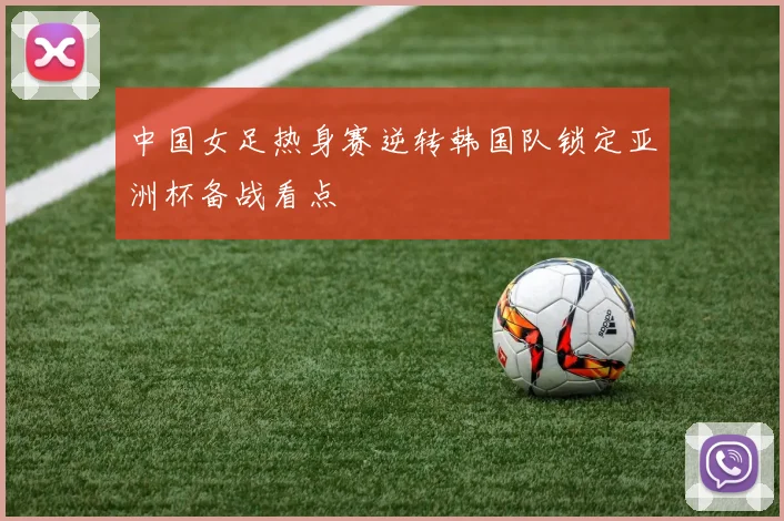 中国女足热身赛逆转韩国队锁定亚洲杯备战看点