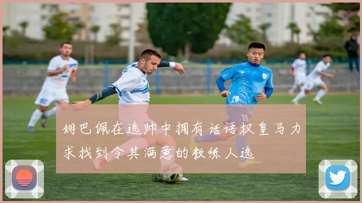 姆巴佩在选帅中拥有话语权皇马力求找到令其满意的教练人选