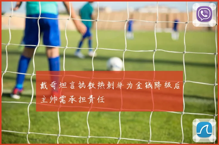 戴奇坦言执教热刺非为金钱降级后主帅需承担责任