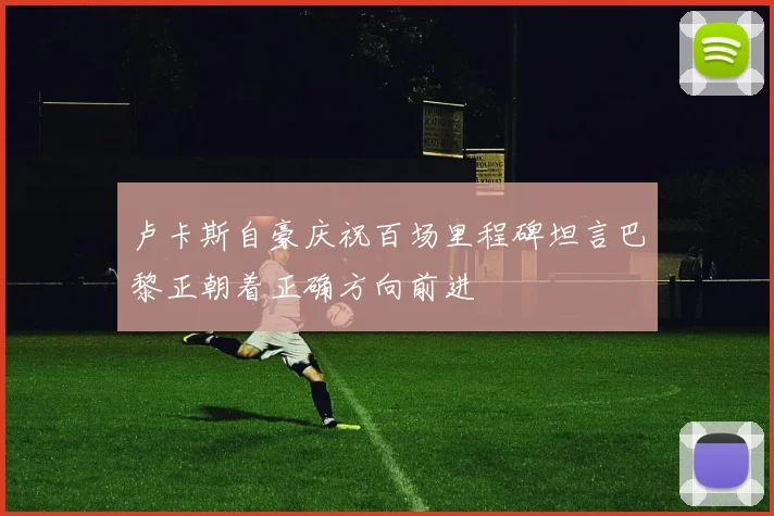 卢卡斯自豪庆祝百场里程碑坦言巴黎正朝着正确方向前进