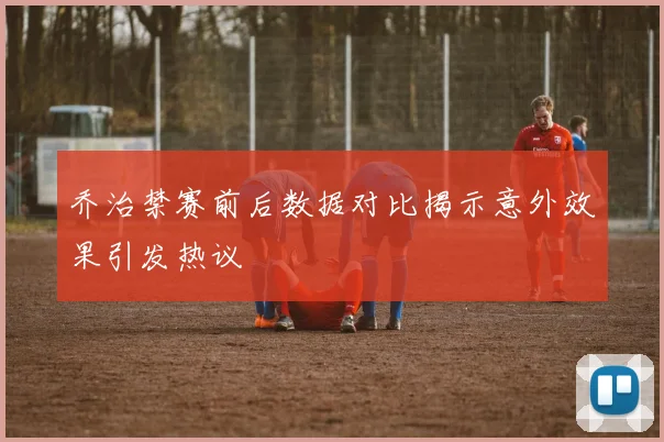 乔治禁赛前后数据对比揭示意外效果引发热议