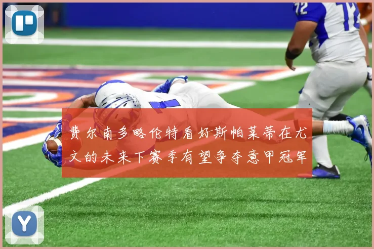 费尔南多略伦特看好斯帕莱蒂在尤文的未来下赛季有望争夺意甲冠军