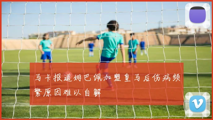 马卡报道姆巴佩加盟皇马后伤病频繁原因难以自解