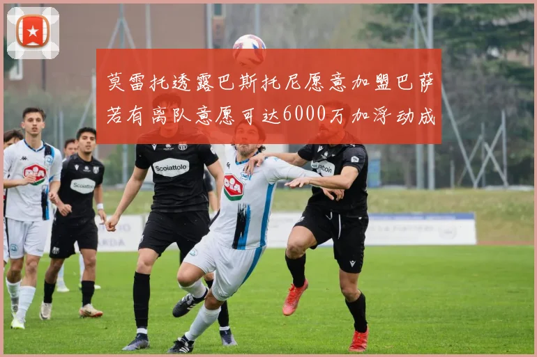 莫雷托透露巴斯托尼愿意加盟巴萨若有离队意愿可达6000万加浮动成交