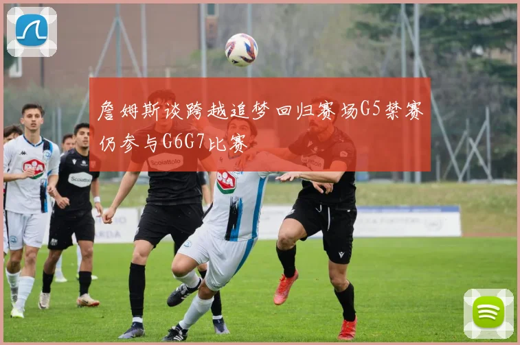 詹姆斯谈跨越追梦回归赛场G5禁赛仍参与G6G7比赛
