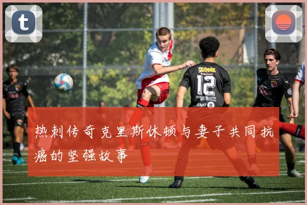热刺传奇克里斯休顿与妻子共同抗癌的坚强故事