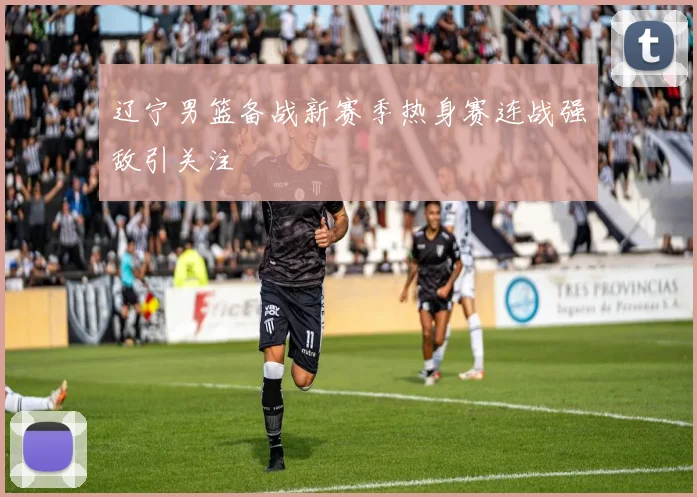 辽宁男篮备战新赛季热身赛连战强敌引关注