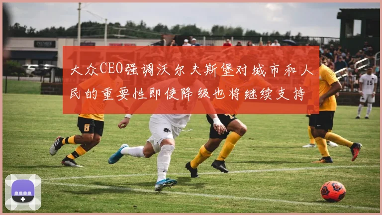 大众CEO强调沃尔夫斯堡对城市和人民的重要性即使降级也将继续支持