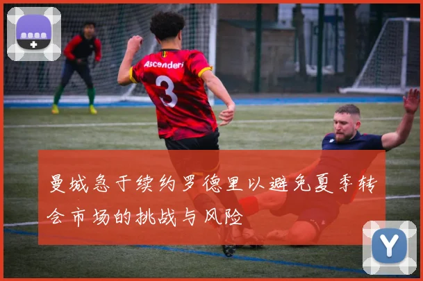 曼城急于续约罗德里以避免夏季转会市场的挑战与风险