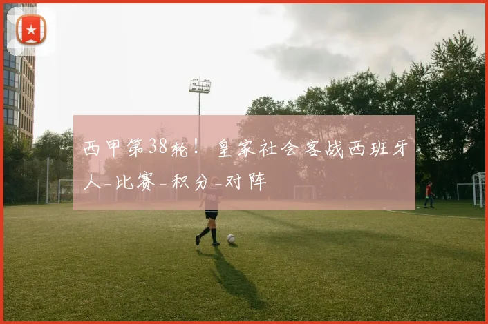 西甲第38轮！皇家社会客战西班牙人_比赛_积分_对阵