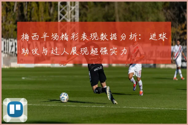 梅西半场精彩表现数据分析：进球助攻与过人展现超强实力