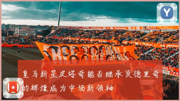 皇马新星皮塔奇能否继承莫德里奇的辉煌成为中场新领袖
