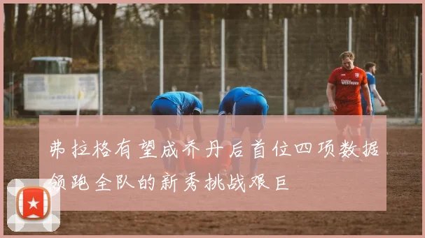 弗拉格有望成乔丹后首位四项数据领跑全队的新秀挑战艰巨