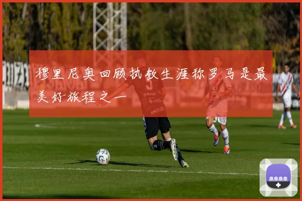 穆里尼奥回顾执教生涯称罗马是最美好旅程之一