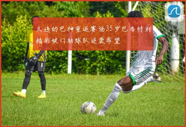 久违的巴神重返赛场35岁巴洛特利精彩破门助球队逆袭希望