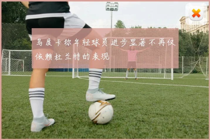 乌度卡称年轻球员进步显著不再仅依赖杜兰特的表现