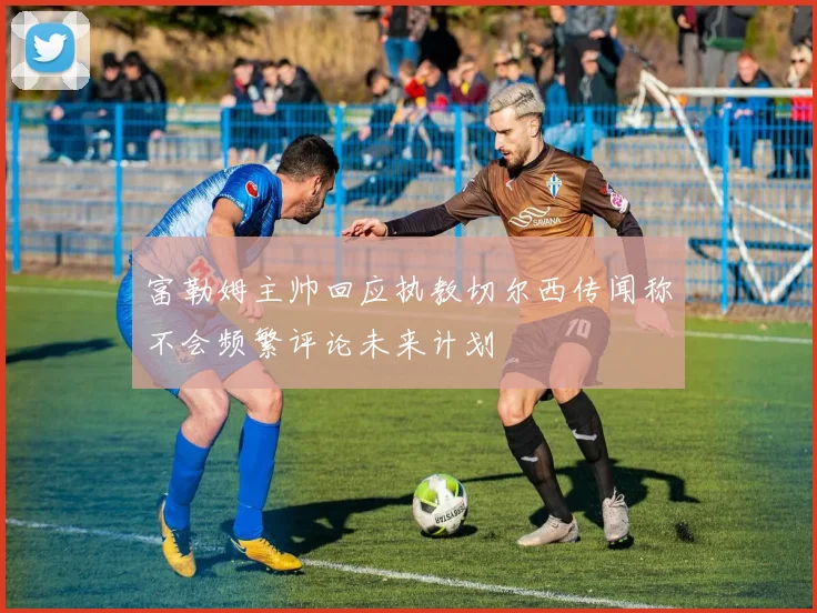 富勒姆主帅回应执教切尔西传闻称不会频繁评论未来计划