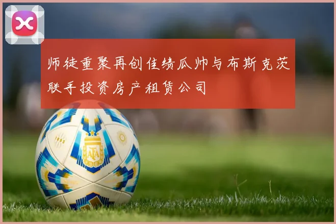 师徒重聚再创佳绩瓜帅与布斯克茨联手投资房产租赁公司