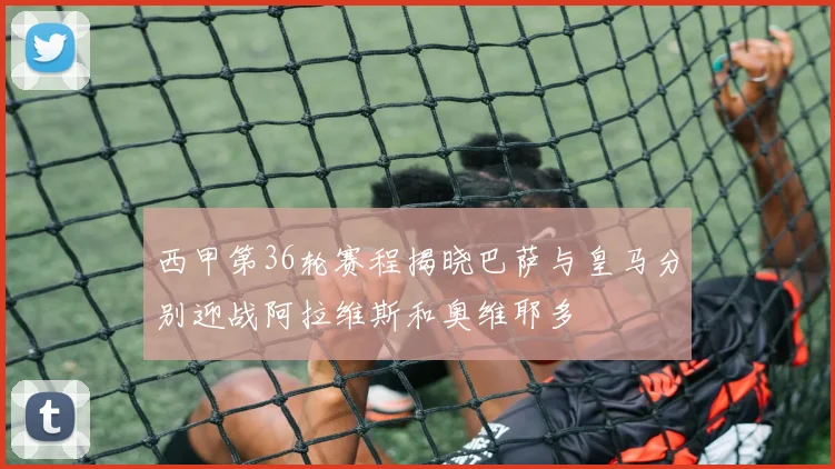 西甲第36轮赛程揭晓巴萨与皇马分别迎战阿拉维斯和奥维耶多