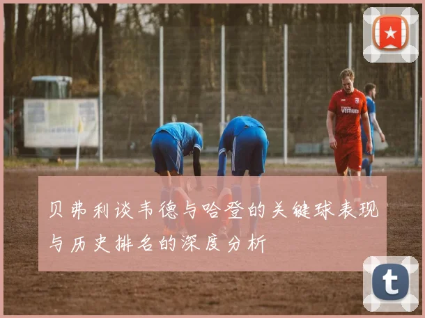 贝弗利谈韦德与哈登的关键球表现与历史排名的深度分析
