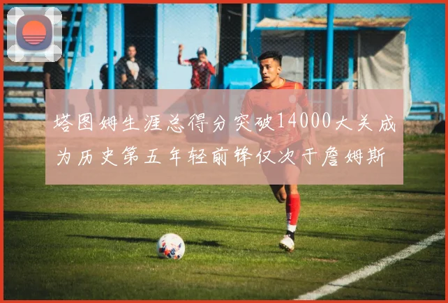 塔图姆生涯总得分突破14000大关成为历史第五年轻前锋仅次于詹姆斯杜兰特和字母哥