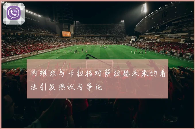 内维尔与卡拉格对萨拉赫未来的看法引发热议与争论