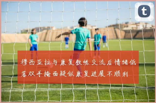 穆西亚拉与康复教练交流后情绪低落双手掩面疑似康复进展不顺利