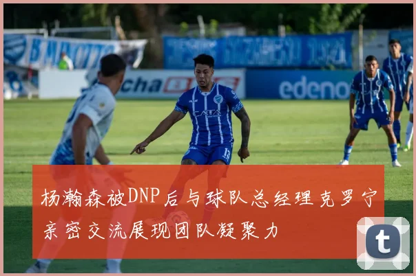 杨瀚森被DNP后与球队总经理克罗宁亲密交流展现团队凝聚力