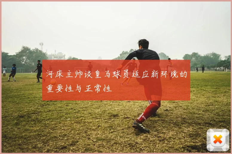河床主帅谈皇马球员适应新环境的重要性与正常性