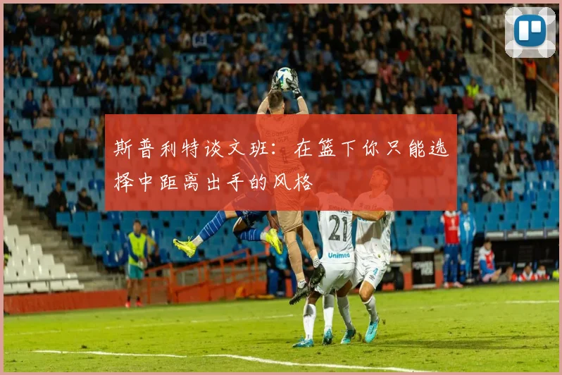 斯普利特谈文班：在篮下你只能选择中距离出手的风格